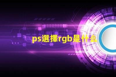ps選擇rgb是什么意思 ps中rgb分別是什么顏色